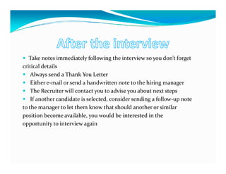 Take notes immediately following the interview so you don’t forget
critical details
    Always send a Thank You Letter
    Either e-mail or send a handwritten note to the hiring manager
    The Recruiter will contact you to advise you about next steps
    If another candidate is selected, consider sending a follow-up note
to the manager to let them know that should another or similar
position become available, you would be interested in the
opportunity to interview again
 