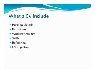 What a CV include
 Personal details
 Education
 Work Experience
 Skills
 References
 CV objective
 