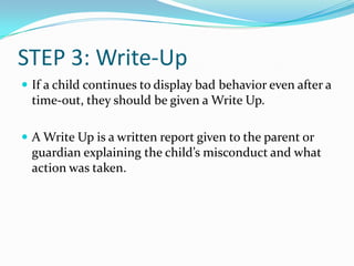 STEP 3: Write-Up
If a child continues to display bad behavior even after a
time-out, they should be given a Write Up.
A Write Up is a written report given to the parent or
guardian explaining the child’s misconduct and what
action was taken.