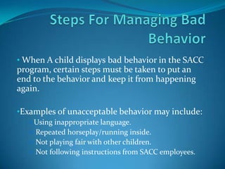 • When A child displays bad behavior in the SACC
program, certain steps must be taken to put an
end to the behavior and keep it from happening
again.
•Examples of unacceptable behavior may include:
Using inappropriate language.
 Repeated horseplay/running inside.
 Not playing fair with other children.
 Not following instructions from SACC employees.
 