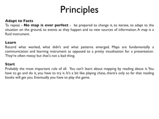 Principles
Adapt to Facts 
To repeat - No map is ever perfect -  be prepared to change it, to iterate, to adapt to the
situation on the ground, to events as they happen and to new sources of information.A map is a
ﬂuid instrument. 
Learn
Record what worked, what didn't and what patterns emerged. Maps are fundamentally a
communication and learning instrument as opposed to a pretty visualisation for a presentation.
They're often messy but that's not a bad thing.
Start
Probably the most important rule of all. You can't learn about mapping by reading about it.You
have to go and do it, you have to try it. It's a bit like playing chess, there's only so far that reading
books will get you. Eventually you have to play the game.
 