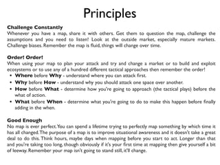 Principles
Challenge Constantly
Whenever you have a map, share it with others. Get them to question the map, challenge the
assumptions and you need to listen! Look at the outside market, especially mature markets.
Challenge biases. Remember the map is ﬂuid, things will change over time.
Order! Order!
When using your map to plan your attack and try and change a market or to build and exploit
ecosystems or to use any of a hundred different tactical approaches then remember the order!
• Where before Why - understand where you can attack ﬁrst.
• Why before How - understand why you should attack one space over another.
• How before What - determine how you're going to approach (the tactical plays) before the
what of action.
• What before When - determine what you're going to do to make this happen before ﬁnally
adding in the when.
Good Enough
No map is ever perfect.You can spend a lifetime trying to perfectly map something by which time it
has all changed.The purpose of a map is to improve situational awareness and it doesn't take a great
deal to do this. Think hours, maybe days when mapping before you start to act. Longer than that
and you're taking too long, though obviously if it's your ﬁrst time at mapping then give yourself a bit
of leeway. Remember your map isn't going to stand still, it'll change.
 