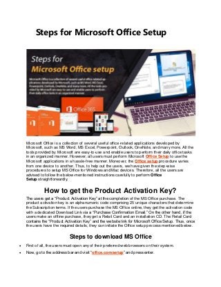 Steps for Microsoft Office Setup
Microsoft Office is a collection of several useful office-related applications developed by
Microsoft, such as MS Word, MS Excel, Powerpoint, Outlook, OneNote, and many more. All the
tools provided by Microsoft are easy-to-use and enable users to perform their daily office tasks
in an organized manner. However, all users must perform Microsoft Office Setup to use the
Microsoft applications in a hassle-free manner. Moreover, the Office setup procedure varies
from one device to another. Thus, to help out the users, we have given the step-wise
procedures to setup MS Office for Windows and Mac devices. Therefore, all the users are
advised to follow the below-mentioned instructions carefully to perform Office
Setup straightforwardly.
How to get the Product Activation Key?
The users get a “Product Activation Key” at the completion of the MS Office purchase. The
product activation key is an alphanumeric code comprising 25 unique characters that determine
the Subscription terms. If the users purchase the MS Office online, they get the activation code
with a dedicated Download Link via a “Purchase Confirmation Email.” On the other hand, if the
users make an offline purchase, they get a Retail Card and an installation CD. The Retail Card
contains the “Product Activation Key” and the website link for Microsoft Office Setup. Thus, once
the users have the required details, they can initiate the Office setup process mentioned below.
Steps to download MS Office
 First of all, the users must open any of their preferred web browsers on their system.
 Now, go to the address bar and visit “office.com/setup” and press enter.
 