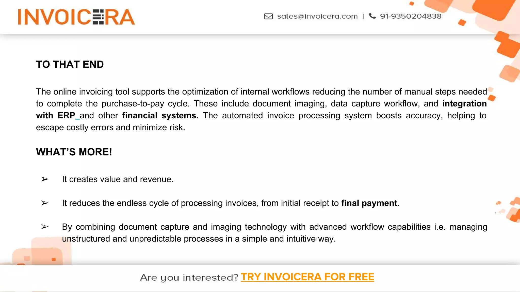 TRY INVOICERA FOR FREE
TO THAT END
The online invoicing tool supports the optimization of internal workflows reducing the number of manual steps needed
to complete the purchase-to-pay cycle. These include document imaging, data capture workflow, and integration
with ERP and other financial systems. The automated invoice processing system boosts accuracy, helping to
escape costly errors and minimize risk.
WHAT’S MORE!
➢ It creates value and revenue.
➢ It reduces the endless cycle of processing invoices, from initial receipt to final payment.
➢ By combining document capture and imaging technology with advanced workflow capabilities i.e. managing
unstructured and unpredictable processes in a simple and intuitive way.
 