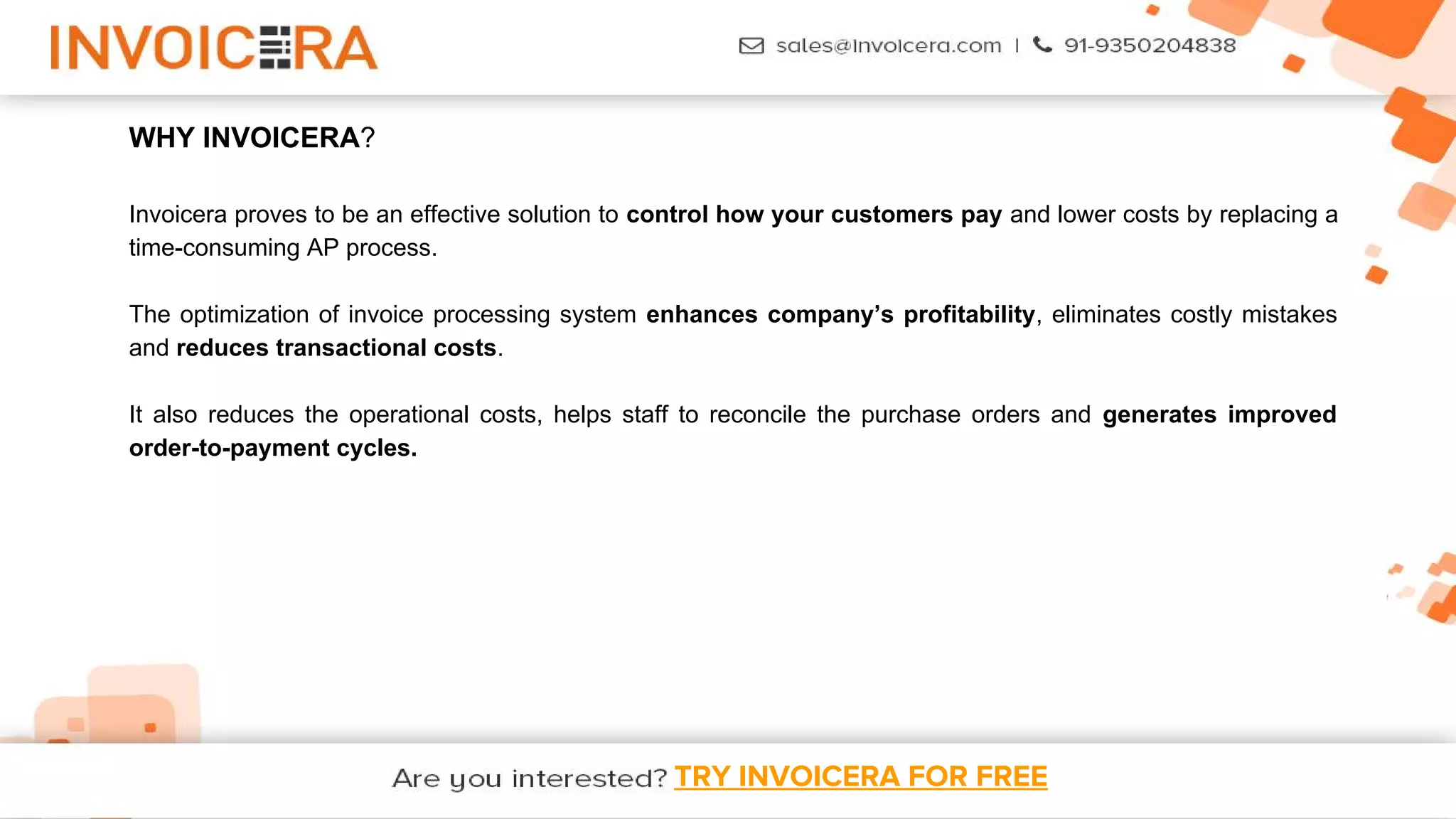 TRY INVOICERA FOR FREE
WHY INVOICERA?
Invoicera proves to be an effective solution to control how your customers pay and lower costs by replacing a
time-consuming AP process.
The optimization of invoice processing system enhances company’s profitability, eliminates costly mistakes
and reduces transactional costs.
It also reduces the operational costs, helps staff to reconcile the purchase orders and generates improved
order-to-payment cycles.
 
