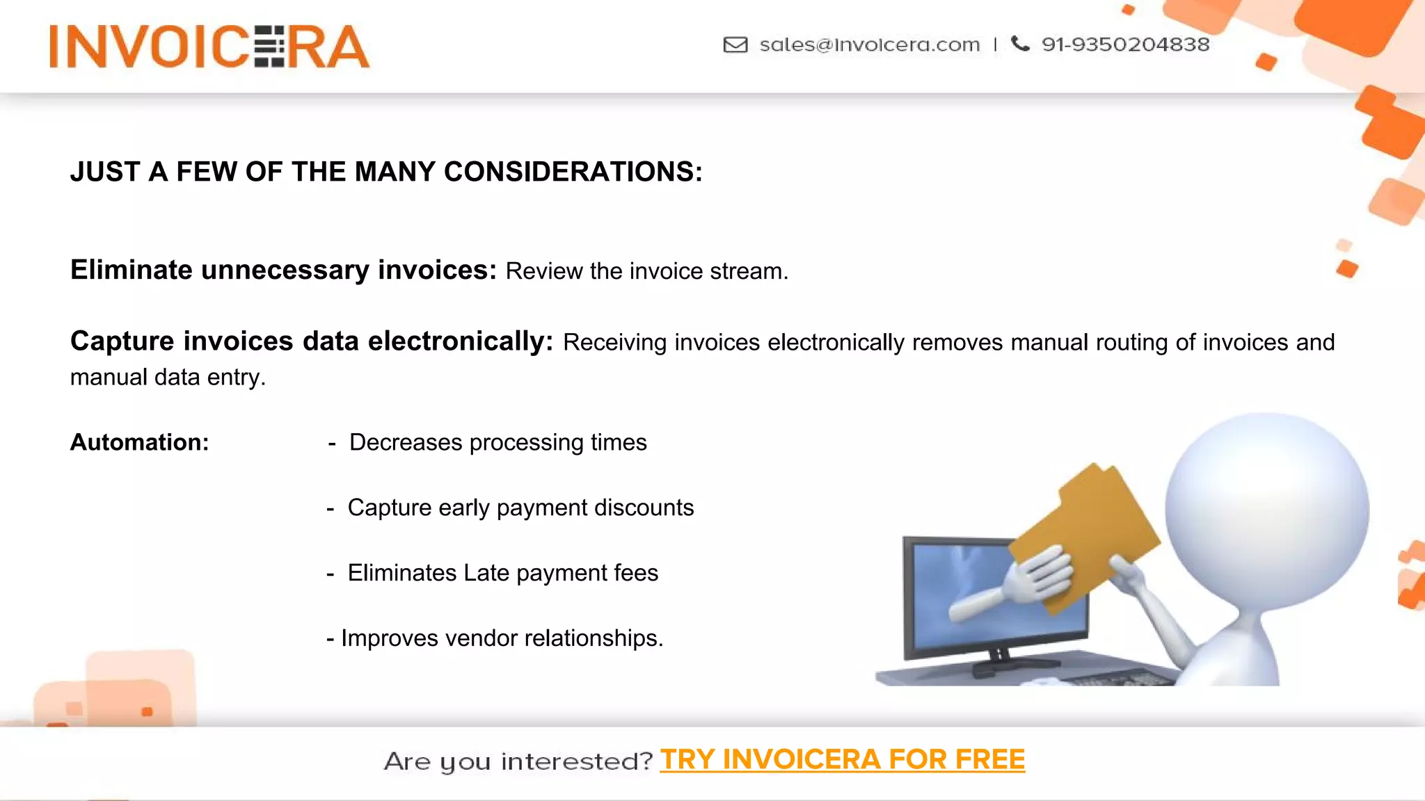 TRY INVOICERA FOR FREE
JUST A FEW OF THE MANY CONSIDERATIONS:
Eliminate unnecessary invoices: Review the invoice stream.
Capture invoices data electronically: Receiving invoices electronically removes manual routing of invoices and
manual data entry.
Automation: - Decreases processing times
- Capture early payment discounts
- Eliminates Late payment fees
- Improves vendor relationships.
 