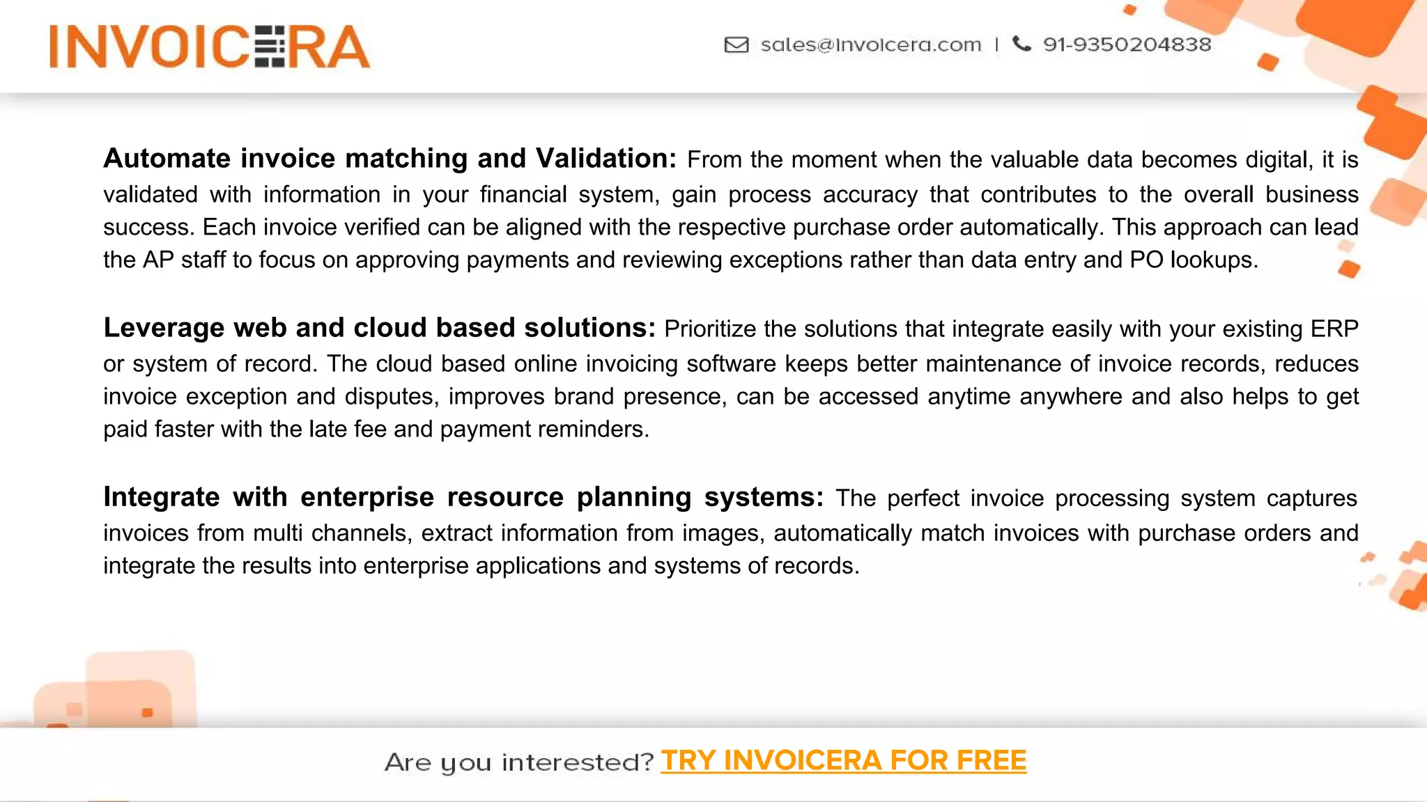 TRY INVOICERA FOR FREE
Automate invoice matching and Validation: From the moment when the valuable data becomes digital, it is
validated with information in your financial system, gain process accuracy that contributes to the overall business
success. Each invoice verified can be aligned with the respective purchase order automatically. This approach can lead
the AP staff to focus on approving payments and reviewing exceptions rather than data entry and PO lookups.
Leverage web and cloud based solutions: Prioritize the solutions that integrate easily with your existing ERP
or system of record. The cloud based online invoicing software keeps better maintenance of invoice records, reduces
invoice exception and disputes, improves brand presence, can be accessed anytime anywhere and also helps to get
paid faster with the late fee and payment reminders.
Integrate with enterprise resource planning systems: The perfect invoice processing system captures
invoices from multi channels, extract information from images, automatically match invoices with purchase orders and
integrate the results into enterprise applications and systems of records.
 