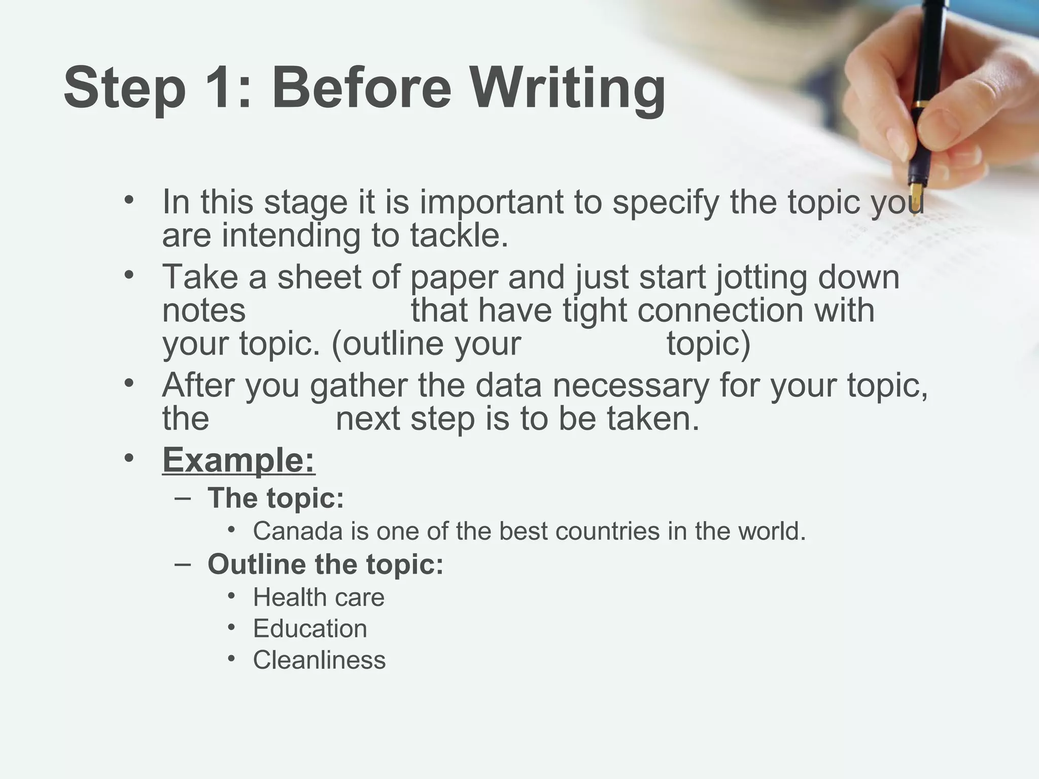Step 1: Before Writing
  • In this stage it is important to specify the topic you
    are intending to tackle.
  • Take a sheet of paper and just start jotting down
    notes that have tight connection with your topic.
    (outline your topic)
  • After you gather the data necessary for your topic,
    the next step is to be taken.
  • Example:
     – The topic:
         • Canada is one of the best countries in the world.
     – Outline the topic:
         • Health care
         • Education
         • Cleanliness
 