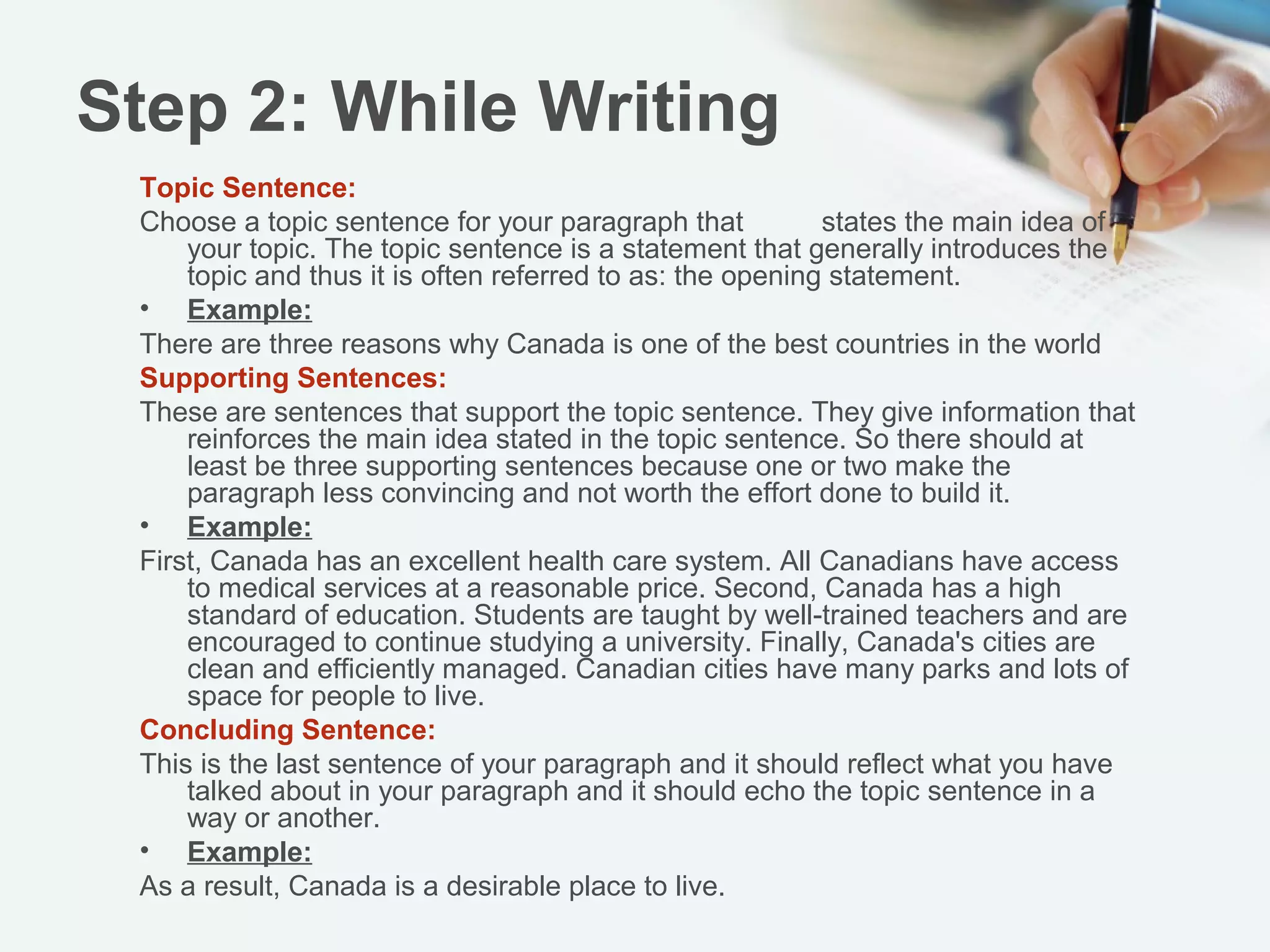 Step 2: While Writing
 Topic Sentence:
    Choose a topic sentence for your paragraph that states the main idea of your
 topic. The topic sentence is a statement that generally introduces the topic and
 thus it is often referred to as: the opening statement.
 Example:
 There are three reasons why Canada is one of the best countries in the world
 Supporting Sentences:
   These are sentences that support the topic sentence. They give information
 that reinforces the main idea stated in the topic sentence. So there should at
 least be three supporting sentences because one or two make the paragraph
 less convincing and not worth the effort done to build it.
 Example:
   First, Canada has an excellent health care system. All Canadians have
 access to medical services at a reasonable price. Second, Canada has a high
 standard of education. Students are taught by well-trained teachers and are
 encouraged to continue studying a university. Finally, Canada's cities are clean
 and efficiently managed. Canadian cities have many parks and lots of space for
 people to live.
 Concluding Sentence:
   This is the last sentence of your paragraph and it should reflect what you have
 talked about in your paragraph and it should echo the topic sentence in a way or
 another.
 Example:
   As a result, Canada is a desirable place to live.
 