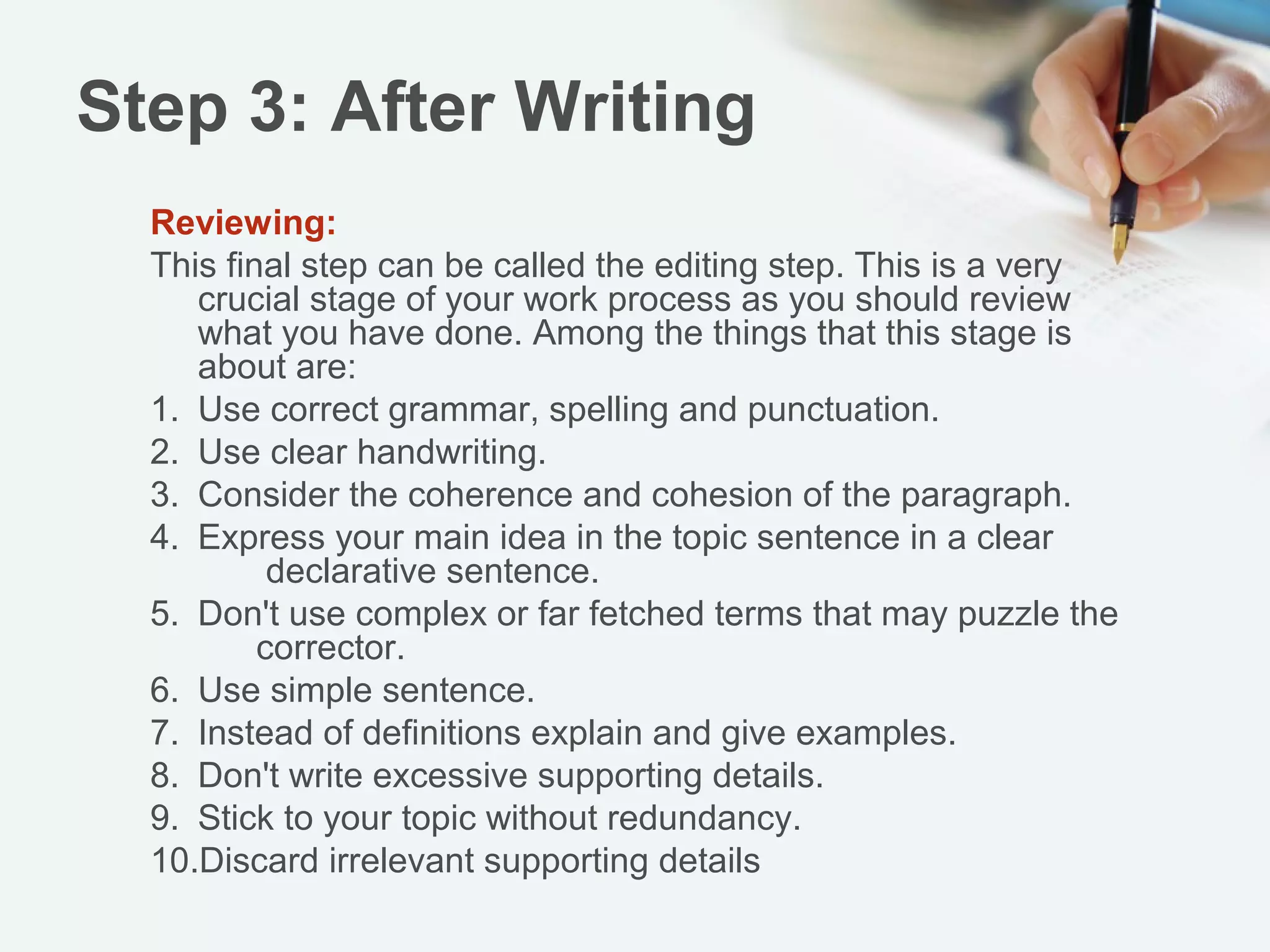 Step 3: After Writing
  Reviewing:
    This final step can be called the editing step. This is a very
  crucial stage of your work process as you should review what
  you have done. Among the things that this stage is about are:
      1. Use correct grammar, spelling and punctuation.
      2. Use clear handwriting.
      3. Consider the coherence and cohesion of the paragraph.
      4. Express your main idea in the topic sentence in a clear
           declarative sentence.
      5. Don't use complex or far fetched terms that may puzzle the
           corrector.
      6. Use simple sentence.
      7. Instead of definitions explain and give examples.
      8. Don't write excessive supporting details.
      9. Stick to your topic without redundancy.
      10.Discard irrelevant supporting details
 