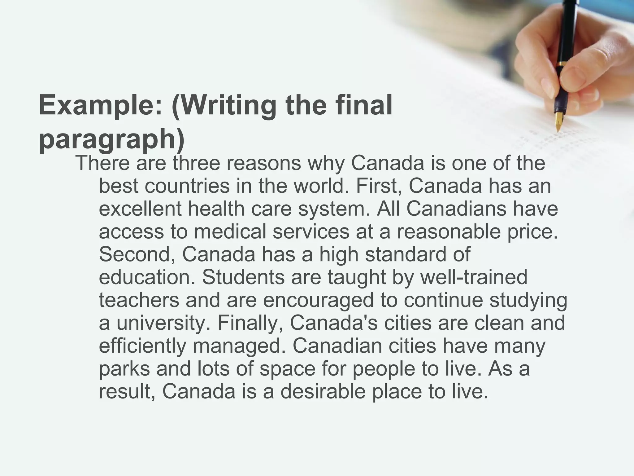 Example: (Writing the final
paragraph)
    There are three reasons why Canada is one of the
  best countries in the world. First, Canada has an
  excellent health care system. All Canadians have
  access to medical services at a reasonable price.
  Second, Canada has a high standard of education.
  Students are taught by well-trained teachers and are
  encouraged to continue studying a university.
  Finally, Canada's cities are clean and efficiently
  managed. Canadian cities have many parks and lots
  of space for people to live. As a result, Canada is a
  desirable place to live.
 