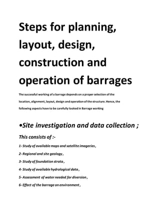 Steps for planning,
layout, design,
construction and
operation of barrages
The successful working of a barrage depends on a proper selection of the
location, alignment, layout, design and operation of the structure. Hence, the
following aspects have to be carefully looked in Barrage working
•Site investigation and data collection ;
This consists of :-
1- Study of availablemaps and satelliteimageries,
2- Regional and site geology ,
3- Study of foundation strata ,
4- Study of available hydrological data ,
5- Assessment of water needed for diversion ,
6- Effect of the barrageon environment ,
 