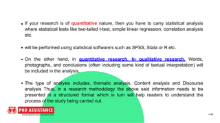 If your research is of quantitative nature, then you have to carry statistical analysis
where statistical tests like two-tailed t-test, simple linear regression, correlation analysis
etc.
will be performed using statistical software’s such as SPSS, Stata or R etc.
On the other hand, in quantitative research, In qualitative research, Words,
photographs, and conclusions (often including some kind of textual interpretation) will
be included in the analysis.
The type of analysis includes, thematic analysis, Content analysis and Discourse
analysis Thus, in a research methodology the above said information needs to be
presented in a structured format which in turn will help readers to understand the
process of the study being carried out.
 