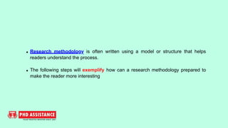 Research methodology is often written using a model or structure that helps
readers understand the process.
The following steps will exemplify how can a research methodology prepared to
make the reader more interesting
 