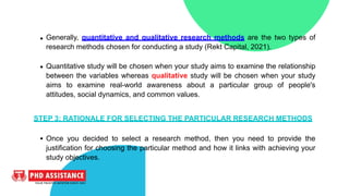 Generally, quantitative and qualitative research methods are the two types of
research methods chosen for conducting a study (Rekt Capital, 2021).
Quantitative study will be chosen when your study aims to examine the relationship
between the variables whereas qualitative study will be chosen when your study
aims to examine real-world awareness about a particular group of people's
attitudes, social dynamics, and common values.
STEP 3: RATIONALE FOR SELECTING THE PARTICULAR RESEARCH METHODS
Once you decided to select a research method, then you need to provide the
justification for choosing the particular method and how it links with achieving your
study objectives.
 