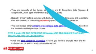 They are generally of two types- a) Primary and b) Secondary data (Naveen &
Sivapullaiah, 2020; Syed Muhammad Sajjad Kabir, 2016).
Basically primary data is collected with the help of survey and interview and secondary
data with the help of previously published papers, reports, case studies etc.
You can choose either primary or secondary data collection technique based on
the research method you have chosen
STEP 6: ANALYZE THE DIFFERENT DATA ANALYSIS TECHNIQUES THAT SUITS
TO ANALYZE THE COLLECTED DATA
Once the data collection technique is fixed, you need to analyze what are the
tools that can be used to analyze the collected dat.
 