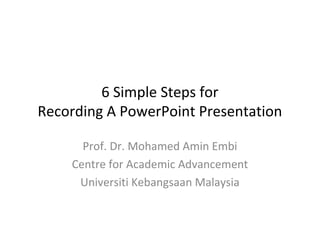 6 Simple Steps for
Recording A PowerPoint Presentation

      Prof. Dr. Mohamed Amin Embi
    Centre for Academic Advancement
     Universiti Kebangsaan Malaysia
 