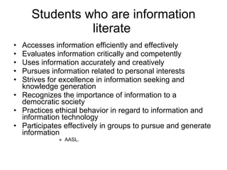 Students who are information literate  Accesses information efficiently and effectively Evaluates information critically and competently Uses information accurately and creatively Pursues information related to personal interests Strives for excellence in information seeking and knowledge generation Recognizes the importance of information to a democratic society Practices ethical behavior in regard to information and information technology Participates effectively in groups to pursue and generate information  AASL. 