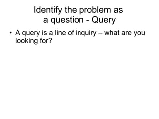 Identify the problem as  a question - Query <ul><li>A query is a line of inquiry – what are you looking for? </li></ul>