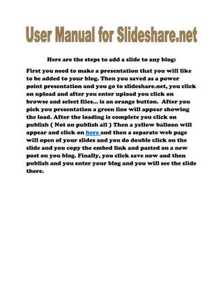 Here are the steps to add a slide to any blog:First you need to make a presentation that you will like to be added to your blog. Then you saved as a power point presentation and you go to slideshare.net, you click on upload and after you enter upload you click on browse and select files... is an orange button. After you pick you presentation a green line will appear showing the load. After the loading is complete you click on publish ( Not on publish all ) Then a yellow balloon will appear and click on here and then a separate web page will open of your slides and you do double click on the slide and you copy the embed link and pasted on a new post on you blog. Finally, you click save now and then publish and you enter your blog and you will see the slide there.