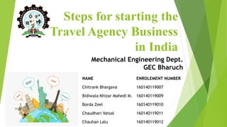 Steps for starting the
Travel Agency Business
in India
NAME ENROLEMENT NUMBER
Chitrank Bhargava 160140119007
Bidiwala Khizar Mahedi M. 160140119009
Borda Zeel 160140119010
Chaudhari Vatsal 160140119011
Chauhan Lalu 160140119012
Mechanical Engineering Dept.
GEC Bharuch
 