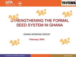 A member of CGIAR consortium www.iita.org
STRENGTHENING THE FORMAL
SEED SYSTEM IN GHANA
GHANA WORKING GROUP
February, 2016
 