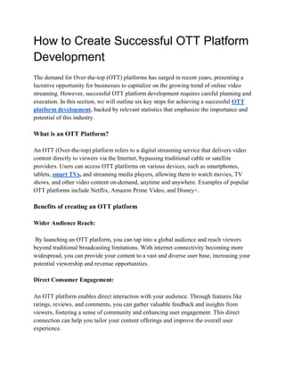 How to Create Successful OTT Platform
Development
The demand for Over-the-top (OTT) platforms has surged in recent years, presenting a
lucrative opportunity for businesses to capitalize on the growing trend of online video
streaming. However, successful OTT platform development requires careful planning and
execution. In this section, we will outline six key steps for achieving a successful OTT
platform development, backed by relevant statistics that emphasize the importance and
potential of this industry.
What is an OTT Platform?
An OTT (Over-the-top) platform refers to a digital streaming service that delivers video
content directly to viewers via the Internet, bypassing traditional cable or satellite
providers. Users can access OTT platforms on various devices, such as smartphones,
tablets, smart TVs, and streaming media players, allowing them to watch movies, TV
shows, and other video content on-demand, anytime and anywhere. Examples of popular
OTT platforms include Netflix, Amazon Prime Video, and Disney+.
Benefits of creating an OTT platform
Wider Audience Reach:
By launching an OTT platform, you can tap into a global audience and reach viewers
beyond traditional broadcasting limitations. With internet connectivity becoming more
widespread, you can provide your content to a vast and diverse user base, increasing your
potential viewership and revenue opportunities.
Direct Consumer Engagement:
An OTT platform enables direct interaction with your audience. Through features like
ratings, reviews, and comments, you can gather valuable feedback and insights from
viewers, fostering a sense of community and enhancing user engagement. This direct
connection can help you tailor your content offerings and improve the overall user
experience.
 