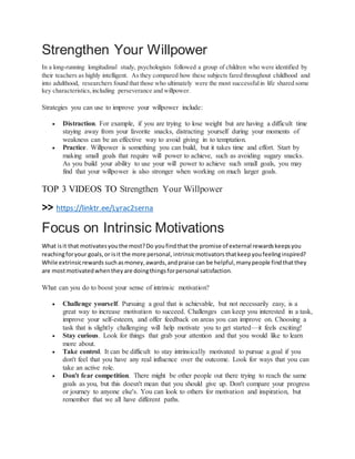 Strengthen Your Willpower
In a long-running longitudinal study, psychologists followed a group of children who were identified by
their teachers as highly intelligent. As they compared how these subjects fared throughout childhood and
into adulthood, researchers found that those who ultimately were the most successfulin life shared some
key characteristics,including perseverance and willpower.
Strategies you can use to improve your willpower include:
 Distraction. For example, if you are trying to lose weight but are having a difficult time
staying away from your favorite snacks, distracting yourself during your moments of
weakness can be an effective way to avoid giving in to temptation.
 Practice. Willpower is something you can build, but it takes time and effort. Start by
making small goals that require will power to achieve, such as avoiding sugary snacks.
As you build your ability to use your will power to achieve such small goals, you may
find that your willpower is also stronger when working on much larger goals.
TOP 3 VIDEOS TO Strengthen Your Willpower
>> https://linktr.ee/Lyrac2serna
Focus on Intrinsic Motivations
What isit that motivatesyouthe most?Do youfindthatthe promise of external rewardskeepsyou
reachingforyour goals,or isit the more personal, intrinsicmotivators thatkeepyoufeelinginspired?
While extrinsicrewards suchasmoney,awards,andpraise can be helpful,manypeople findthatthey
are mostmotivatedwhentheyare doingthingsforpersonal satisfaction.
What can you do to boost your sense of intrinsic motivation?
 Challenge yourself. Pursuing a goal that is achievable, but not necessarily easy, is a
great way to increase motivation to succeed. Challenges can keep you interested in a task,
improve your self-esteem, and offer feedback on areas you can improve on. Choosing a
task that is slightly challenging will help motivate you to get started—it feels exciting!
 Stay curious. Look for things that grab your attention and that you would like to learn
more about.
 Take control. It can be difficult to stay intrinsically motivated to pursue a goal if you
don't feel that you have any real influence over the outcome. Look for ways that you can
take an active role.
 Don't fear competition. There might be other people out there trying to reach the same
goals as you, but this doesn't mean that you should give up. Don't compare your progress
or journey to anyone else's. You can look to others for motivation and inspiration, but
remember that we all have different paths.
 