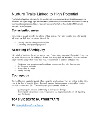 Nurture Traits Linked to High Potential
Psychologistshave longattemptedtolinkspecifictraitsorpersonalitycharacteristicstosuccessinlife
and work.The Myers-BriggsType Indicator(MBTI) isone widelyusedassessmentthatisoftenutilizedby
businessestoscreenjobcandidates.However,researchoftenfailstoshow thatthe MBTI actually
correlatestoperformance.
Conscientiousness
Conscientious people consider the effects of their actions. They also consider how other people
will react and feel. You can nurture this trait by:
 Thinking about the consequences of actions
 Considering other people's perspectives
Accepting of Ambiguity
Life is full of situations that are not always clear. People with a great deal of potential for success
are better able to accept this ambiguity. Rather than being rigid and inflexible, they are ready to
adapt when the unexpected comes their way. You can learn to embrace ambiguity by:
 Challenging your perspectives and considering opinions and ideas other than your own
 Not fearing the unfamiliar
 Being willing to change
 Valuing diversity
Courageous
The world's most successful people often exemplify great courage. They are willing to take risks,
even in the face of potential failure. Research suggests that courageous people utilize positive
emotions to overcome fear.9
You can improve your tolerance of risk by:
 Quelling negative emotions and focusing on more positive feelings
 Balancing risk with common sense; being cautious and pragmatic can also pay off, depending
upon the situation
TOP 3 VIDEOS TO NURTURETRAITS
>> https://linktr.ee/Lyrac2serna
 