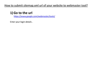 How to submit sitemap.xml url of your website to webmaster tool?
1)Go to the url
https://www.google.com/webmaster/tools/
Enter your login details .
 