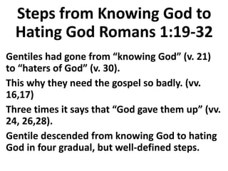 Steps from Knowing God to
Hating God Romans 1:19-32
Gentiles had gone from “knowing God” (v. 21)
to “haters of God” (v. 30).
This why they need the gospel so badly. (vv.
16,17)
Three times it says that “God gave them up” (vv.
24, 26,28).
Gentile descended from knowing God to hating
God in four gradual, but well-defined steps.
 