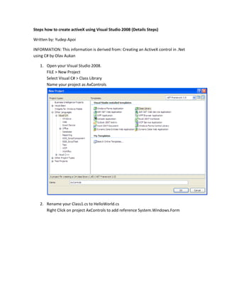 Steps how to create activeX using Visual Studio 2008 (Details Steps)
Written by: Yudep Apoi
INFORMATION: This information is derived from: Creating an ActiveX control in .Net
using C# by Olav Aukan
1. Open your Visual Studio 2008.
FILE > New Project
Select Visual C# > Class Library
Name your project as AxControls
2. Rename your Class1.cs to HelloWorld.cs
Right Click on project AxControls to add reference System.Windows.Form
 