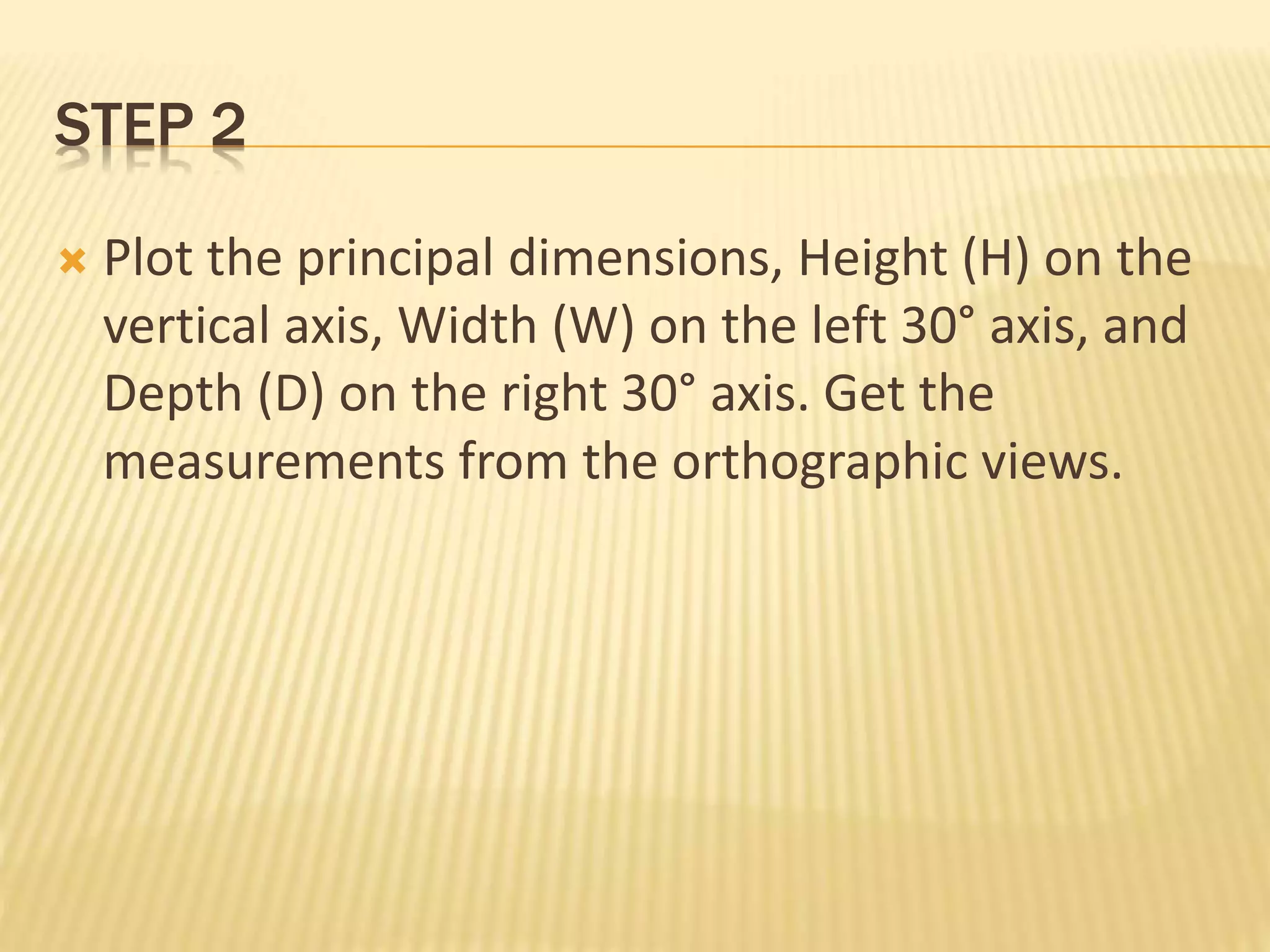 STEP 2
 Plot the principal dimensions, Height (H) on the
vertical axis, Width (W) on the left 30° axis, and
Depth (D) on the right 30° axis. Get the
measurements from the orthographic views.
 