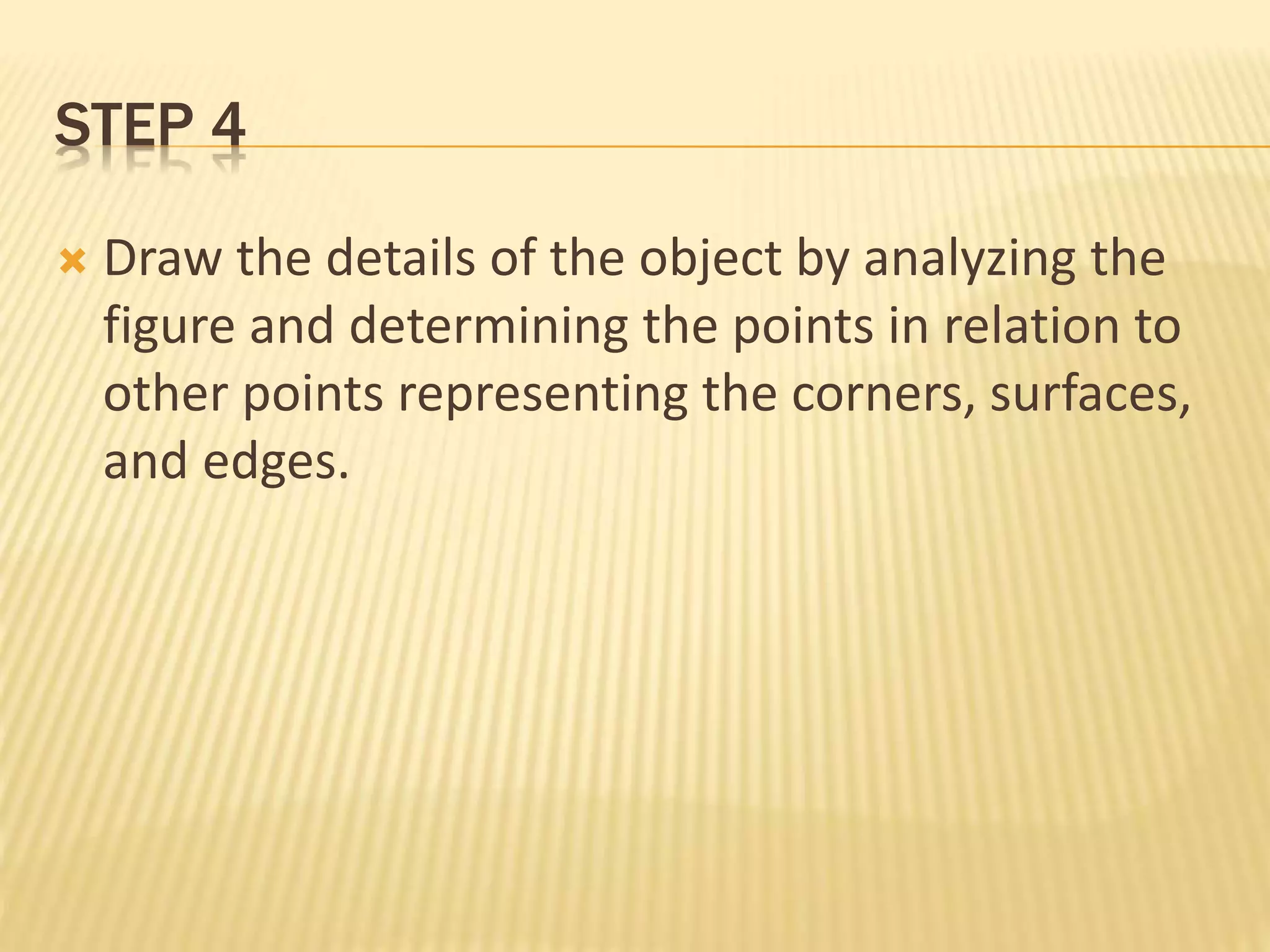 STEP 4
 Draw the details of the object by analyzing the
figure and determining the points in relation to
other points representing the corners, surfaces,
and edges.
 