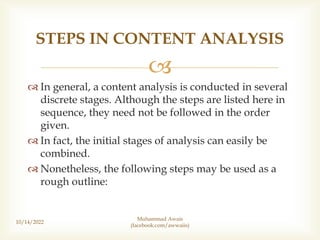 
 In general, a content analysis is conducted in several
discrete stages. Although the steps are listed here in
sequence, they need not be followed in the order
given.
 In fact, the initial stages of analysis can easily be
combined.
 Nonetheless, the following steps may be used as a
rough outline:
10/14/2022
STEPS IN CONTENT ANALYSIS
Muhammad Awais
(facebook.com/awwaiis)
 