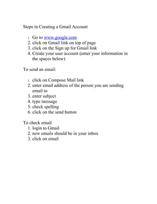 Steps in Creating a Gmail Account

     Go to www.google.com
  1.
  2. click on Gmail link on top of page
  3. click on the Sign up for Gmail link
  4. Create your user account (enter your information in
     the spaces below)

To send an email:

     click on Compose Mail link
  1.
  2. enter email address of the person you are sending
     email to
  3. enter subject
  4. type message
  5. check spelling
  6. click on the send button

To check email
  1. login to Gmail
  2. new emails should be in your inbox
  3. click on email
 