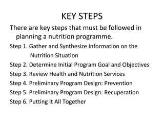 KEY STEPS
There are key steps that must be followed in
planning a nutrition programme.
Step 1. Gather and Synthesize Information on the
Nutrition Situation
Step 2. Determine Initial Program Goal and Objectives
Step 3. Review Health and Nutrition Services
Step 4. Preliminary Program Design: Prevention
Step 5. Preliminary Program Design: Recuperation
Step 6. Putting It All Together
 