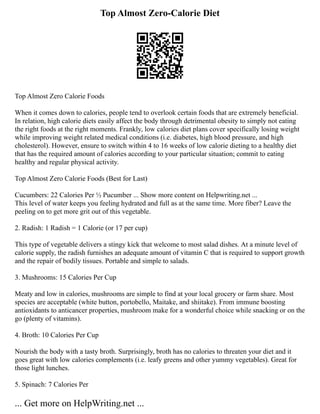 Top Almost Zero-Calorie Diet
Top Almost Zero Calorie Foods
When it comes down to calories, people tend to overlook certain foods that are extremely beneficial.
In relation, high calorie diets easily affect the body through detrimental obesity to simply not eating
the right foods at the right moments. Frankly, low calories diet plans cover specifically losing weight
while improving weight related medical conditions (i.e. diabetes, high blood pressure, and high
cholesterol). However, ensure to switch within 4 to 16 weeks of low calorie dieting to a healthy diet
that has the required amount of calories according to your particular situation; commit to eating
healthy and regular physical activity.
Top Almost Zero Calorie Foods (Best for Last)
Cucumbers: 22 Calories Per ½ Pucumber ... Show more content on Helpwriting.net ...
This level of water keeps you feeling hydrated and full as at the same time. More fiber? Leave the
peeling on to get more grit out of this vegetable.
2. Radish: 1 Radish = 1 Calorie (or 17 per cup)
This type of vegetable delivers a stingy kick that welcome to most salad dishes. At a minute level of
calorie supply, the radish furnishes an adequate amount of vitamin C that is required to support growth
and the repair of bodily tissues. Portable and simple to salads.
3. Mushrooms: 15 Calories Per Cup
Meaty and low in calories, mushrooms are simple to find at your local grocery or farm share. Most
species are acceptable (white button, portobello, Maitake, and shiitake). From immune boosting
antioxidants to anticancer properties, mushroom make for a wonderful choice while snacking or on the
go (plenty of vitamins).
4. Broth: 10 Calories Per Cup
Nourish the body with a tasty broth. Surprisingly, broth has no calories to threaten your diet and it
goes great with low calories complements (i.e. leafy greens and other yummy vegetables). Great for
those light lunches.
5. Spinach: 7 Calories Per
... Get more on HelpWriting.net ...
 