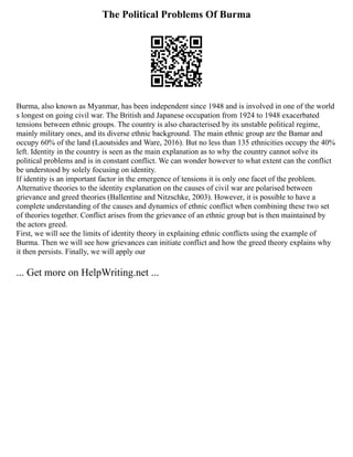 The Political Problems Of Burma
Burma, also known as Myanmar, has been independent since 1948 and is involved in one of the world
s longest on going civil war. The British and Japanese occupation from 1924 to 1948 exacerbated
tensions between ethnic groups. The country is also characterised by its unstable political regime,
mainly military ones, and its diverse ethnic background. The main ethnic group are the Bamar and
occupy 60% of the land (Laoutsides and Ware, 2016). But no less than 135 ethnicities occupy the 40%
left. Identity in the country is seen as the main explanation as to why the country cannot solve its
political problems and is in constant conflict. We can wonder however to what extent can the conflict
be understood by solely focusing on identity.
If identity is an important factor in the emergence of tensions it is only one facet of the problem.
Alternative theories to the identity explanation on the causes of civil war are polarised between
grievance and greed theories (Ballentine and Nitzschke, 2003). However, it is possible to have a
complete understanding of the causes and dynamics of ethnic conflict when combining these two set
of theories together. Conflict arises from the grievance of an ethnic group but is then maintained by
the actors greed.
First, we will see the limits of identity theory in explaining ethnic conflicts using the example of
Burma. Then we will see how grievances can initiate conflict and how the greed theory explains why
it then persists. Finally, we will apply our
... Get more on HelpWriting.net ...
 