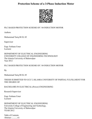 Protection Scheme of a 3-Phase Induction Motor
PLC BASED PROTECTION SCHEME OF 3 Φ INDUCTION MOTOR
Authors
Muhammad Tariq 08 EL 85
Supervisor
Engr. Farhana Umer
Lecturer
DEPARTMENT OF ELECTRICAL ENGINEERING
UNIVERSITY COLLEGE OF ENGINEERING TECHNOLOGY
The Islamia University of Bahawalpur
Year 2012
PLC BASED PROTECTION SCHEME OF 3 Φ INDUCTION MOTOR
By
Muhammad Tariq 08 EL 85
THESIS SUBMITTED TO UCE T, ISLAMIA UNIVERSITY OF PARTIAL FULFILLMENT FOR
THE DEGREE OF
BACHELORS IN ELECTRICAL (Power) ENGINEERING
Research Supervisor
Engr. Farhana Umer
Lecturer
DEPARTMENT OF ELECTRICAL ENGINEERING
University College of Engineering and Technology,
The Islamia University of Bahawalpur
YEAR 2012
Table of Contents
Abstract ...........vii
 