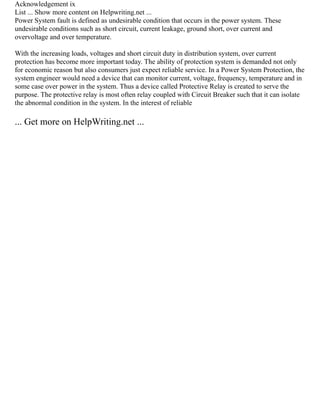Acknowledgement ix
List ... Show more content on Helpwriting.net ...
Power System fault is defined as undesirable condition that occurs in the power system. These
undesirable conditions such as short circuit, current leakage, ground short, over current and
overvoltage and over temperature.
With the increasing loads, voltages and short circuit duty in distribution system, over current
protection has become more important today. The ability of protection system is demanded not only
for economic reason but also consumers just expect reliable service. In a Power System Protection, the
system engineer would need a device that can monitor current, voltage, frequency, temperature and in
some case over power in the system. Thus a device called Protective Relay is created to serve the
purpose. The protective relay is most often relay coupled with Circuit Breaker such that it can isolate
the abnormal condition in the system. In the interest of reliable
... Get more on HelpWriting.net ...
 