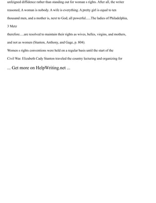 unfeigned diffidence rather than standing out for woman s rights. After all, the writer
reasoned, A woman is nobody. A wife is everything. A pretty girl is equal to ten
thousand men, and a mother is, next to God, all powerful......The ladies of Philadelphia,
3 Metz
therefore.....are resolved to maintain their rights as wives, belles, virgins, and mothers,
and not as women (Stanton, Anthony, and Gage, p. 804).
Women s rights conventions were held on a regular basis until the start of the
Civil War. Elizabeth Cady Stanton traveled the country lecturing and organizing for
... Get more on HelpWriting.net ...
 