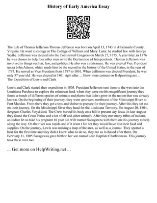 History of Early America Essay
The Life of Thomas Jefferson Thomas Jefferson was born on April 13, 1743 in Albermarle County,
Virginia. He went to college at The College of William and Mary. Later, he studied law with George
Wythe. Jefferson was elected into the Continental Congress on March 27, 1775. A year later, in 1776
he was chosen to help four other men write the Declaration of Independents. Thomas Jefferson was
involved in things such as; law, and politics. He also was a statesman. He was elected Vice President
under John Adams, which made him be the second in the history of the United States, in the year of
1797. He served as Vice President from 1797 to 1801. When Jefferson was elected President, he was
only 57 year old. He was elected in 1801 right after ... Show more content on Helpwriting.net ...
The Expedition of Lewis and Clark
Lewis and Clark started their expedition in 1803. President Jefferson sent them to the west into the
Louisiana Purchase to explore the unknown land. when they were on this magnificent journey they
found a bunch of different species of animals and plants that didn t grow in the nation that was already
known. On the beginning of their journey, they went upstream, northwest of the Mississippi River to
Fort Mandan. From there they got crops and shelter to prepare for their journey. After this they set out
on their journey. On the Mississippi River they head for the Louisiana Territory. On August 20, 1804,
Sergeant Charles Floyd died. The Crew buried his body on a hill in present day Iowa. In late August
they found the Great Plains and a lot of elf and other animals. After they met many tribes of indians,
an indian let us take his pregnant 16 year old wife named Sacagawea with them on this journey to help
along the way. On the river was rapids and if it wasn t for her they would have lost their food and
supplies. On the journey, Lewis was making a map of the area, as well as a journal. They spotted a
bear for the first time and they didn t know what to do so, they ran as it chased after them. On
February 11, 1805 Sacagawea gave birth to her son named Jean Baptiste Charbonneau. This journey
took these men two
... Get more on HelpWriting.net ...
 