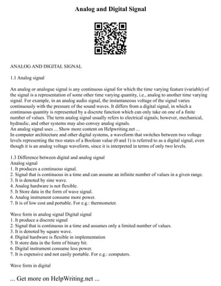 Analog and Digital Signal
ANALOG AND DIGITAL SIGNAL
1.1 Analog signal
An analog or analogue signal is any continuous signal for which the time varying feature (variable) of
the signal is a representation of some other time varying quantity, i.e., analog to another time varying
signal. For example, in an analog audio signal, the instantaneous voltage of the signal varies
continuously with the pressure of the sound waves. It differs from a digital signal, in which a
continuous quantity is represented by a discrete function which can only take on one of a finite
number of values. The term analog signal usually refers to electrical signals; however, mechanical,
hydraulic, and other systems may also convey analog signals.
An analog signal uses ... Show more content on Helpwriting.net ...
In computer architecture and other digital systems, a waveform that switches between two voltage
levels representing the two states of a Boolean value (0 and 1) is referred to as a digital signal, even
though it is an analog voltage waveform, since it is interpreted in terms of only two levels.
1.3 Difference between digital and analog signal
Analog signal
1. It produces a continuous signal.
2. Signal that is continuous in a time and can assume an infinite number of values in a given range.
3. It is denoted by sine wave.
4. Analog hardware is not flexible.
5. It Store data in the form of wave signal.
6. Analog instrument consume more power.
7. It is of low cost and portable. For e.g.: thermometer.
Wave form in analog signal Digital signal
1. It produce a discrete signal
2. Signal that is continuous in a time and assumes only a limited number of values.
3. It is denoted by square wave.
4. Digital hardware is flexible in implementation
5. It store data in the form of binary bit.
6. Digital instrument consume less power.
7. It is expensive and not easily portable. For e.g.: computers.
Wave form in digital
... Get more on HelpWriting.net ...
 