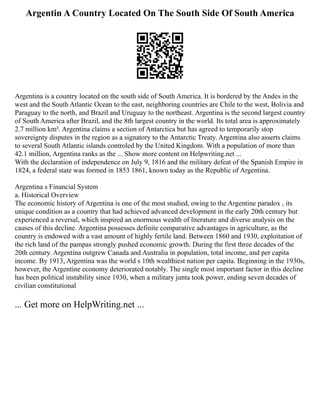 Argentin A Country Located On The South Side Of South America
Argentina is a country located on the south side of South America. It is bordered by the Andes in the
west and the South Atlantic Ocean to the east, neighboring countries are Chile to the west, Bolivia and
Paraguay to the north, and Brazil and Uruguay to the northeast. Argentina is the second largest country
of South America after Brazil, and the 8th largest country in the world. Its total area is approximately
2.7 million km². Argentina claims a section of Antarctica but has agreed to temporarily stop
sovereignty disputes in the region as a signatory to the Antarctic Treaty. Argentina also asserts claims
to several South Atlantic islands controled by the United Kingdom. With a population of more than
42.1 million, Argentina ranks as the ... Show more content on Helpwriting.net ...
With the declaration of independence on July 9, 1816 and the military defeat of the Spanish Empire in
1824, a federal state was formed in 1853 1861, known today as the Republic of Argentina.
Argentina s Financial System
a. Historical Overview
The economic history of Argentina is one of the most studied, owing to the Argentine paradox , its
unique condition as a country that had achieved advanced development in the early 20th century but
experienced a reversal, which inspired an enormous wealth of literature and diverse analysis on the
causes of this decline. Argentina possesses definite comparative advantages in agriculture, as the
country is endowed with a vast amount of highly fertile land. Between 1860 and 1930, exploitation of
the rich land of the pampas strongly pushed economic growth. During the first three decades of the
20th century. Argentina outgrew Canada and Australia in population, total income, and per capita
income. By 1913, Argentina was the world s 10th wealthiest nation per capita. Beginning in the 1930s,
however, the Argentine economy deteriorated notably. The single most important factor in this decline
has been political instability since 1930, when a military junta took power, ending seven decades of
civilian constitutional
... Get more on HelpWriting.net ...
 