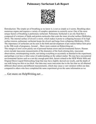 Pulmonary Surfactant Lab Report
IIntroduction: The simple act of breathing as we know it, is not as simple as it seems. Breathing takes
numerous organs and requires a variety of complex operations to correctly occur. One of the most
unique factors of breathing is pulmonary surfactant. Pulmonary Surfactant is an oily fluid that is
composed of a mixture of lipids and protein molecules that coats the inner alveolar surface (McKinley,
2016). The internal surface of alveoli is moist, which makes it prone to collapsing because of its high
surface tension, pulmonary surfactant keeps the alveoli and lungs from collapsing (McKinley, 2016).
The importance of surfactant can be seen in the birth and development of pre mature babies born prior
to the 30th week of pregnancy. Around ... Show more content on Helpwriting.net ...
This margin of error exists purely out of personal human errors and environmental factors. Human
errors include inaccurate measurements of the diameters of the food coloring dots, inaccurate
observations, misinterpreting results, not timing everything as accurately as detailed in the experiment,
and perhaps even have a false sense of understanding on the subject matter. We may have encountered
environmental factors such as a not dry enough petri dish, factors related to the HEB Whole Milk and
Original Dawn Liquid Dishwashing Soap that may have slightly skewed our results, and the depth of
our milk being too thin or too thick. Our data may seem inaccurate due to the fact that we all obtained
different observations and different measurements, which may cause a vast variation within our data
compared to others who have completed the same experiment given the same information as we
... Get more on HelpWriting.net ...
 