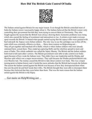 How Did The British Gain Control Of India
The Indians united against Britain for one major reason. Even though the British controlled most of
India the Indians weren t necessarily happy about it. The Indians believed that the British weren t only
controlling their government but that they were trying to convert them to Christianity. They also
fought against the racism that the British were always showing them. Economic problems were rising
which also caused the feeling of resentment and nationalism to rise. A certain event made everyone
upset towards the British. It started when people started saying that the sepoys rifles were greased with
beef and pork fat. Sepoys were Indian soldiers. The only way to use the cartridges was to bite off the
ends which was extremely offensive to them. ... Show more content on Helpwriting.net ...
They all got together and marched off to Delhi, which is where Indian soldiers who were already
stationed there, joined them. They ended up capturing Delhi and the rebellion spread to more and
more of India. This whole outbreak was called the Sepoy Mutiny. The British and the Indian soldiers
both tried to kill each other s armies. The British government were able to take control over India
again because of how weak the Indians were. They didn t have any leadership and the Hindus and
Muslims split which was a major inconvenience. They split because the Hindus preferred British rule
over Muslim rule. The mutiny caused the British to take direct control over India. This was a major
turning point in Indian history and it fueled the racist attitudes that the British had towards the Indians.
The reason the Indians united against the British was because of how they disrespected them when
they put the pork fat and beef inside their rifles. The British thought they were able to disrespect them
because they believed that they were better than them. That was the main reason that the Indians
united against the British in the Sepoy
... Get more on HelpWriting.net ...
 