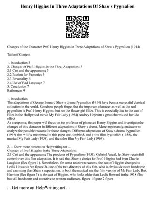 Henry Higgins In Three Adaptations Of Shaw s Pygmalion
Changes of the Character Prof. Henry Higgins in Three Adaptations of Shaw s Pygmalion (1914)
Table of Content
1. Introduction 3
2. Changes of Prof. Higgins in the Three Adaptations 3
2.1 Cast and the Appearance 3
2.2 Passion for Phonetics 5
2.3 Personality 6
2.4 Use of Bad Language 7
3. Conclusion 7
References 9
1. Introduction
The adaptations of George Bernard Shaw s drama Pygmalion (1914) have been a successful classical
collection in the world. Somehow people forget that the important character as well as the real
pygmalion is Prof. Henry Higgins, but not the flower girl Eliza. This is especially due to the cast of
Eliza in the Hollywood movie My Fair Lady (1964) Audrey Hepburn s great charms and her idol
effect.
As a response, this paper will focus on the professor of phonetics Henry Higgins and investigate the
changes of this character in different adaptations of Shaw s drama. More importantly, endeavor to
analyze the possible reasons for those changes. Different adaptations of Shaw s drama Pygmalion
(1914) that will be mentioned in this paper are: the black and white film Pygmalion (1938); the
musical My Fair Lady (1956), and the color film My Fair Lady (1964).
2. ... Show more content on Helpwriting.net ...
Changes of Prof. Higgins in the Three Adaptations
2.1 Cast and the Appearance The producer of Pygmalion (1938), Gabriel Pascal, let Shaw retain full
control over this film adaptation. It is said that Shaw s choice for Prof. Higgins had been Charles
Laughton (See figure 1). Nonetheless, for some unknown reasons, the cast of Higgins changed to
Leslie Howard (See figure 2), one of the two directors of this film, who is obviously more handsome
and charming than Shaw s expectation. In both the musical and the film version of My Fair Lady, Rex
Harrison (See figure 3) is the cast of Higgins, who looks older than Leslie Howard in the 1938 film
but still handsome and attractive to women audiences. figure 1 figure 2 figure
... Get more on HelpWriting.net ...
 