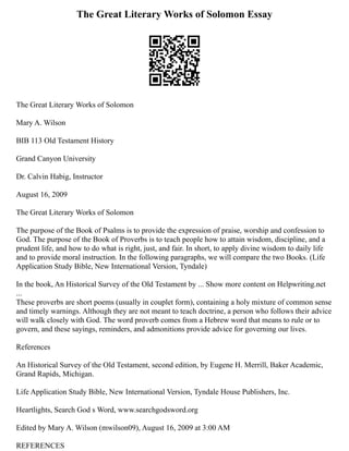 The Great Literary Works of Solomon Essay
The Great Literary Works of Solomon
Mary A. Wilson
BIB 113 Old Testament History
Grand Canyon University
Dr. Calvin Habig, Instructor
August 16, 2009
The Great Literary Works of Solomon
The purpose of the Book of Psalms is to provide the expression of praise, worship and confession to
God. The purpose of the Book of Proverbs is to teach people how to attain wisdom, discipline, and a
prudent life, and how to do what is right, just, and fair. In short, to apply divine wisdom to daily life
and to provide moral instruction. In the following paragraphs, we will compare the two Books. (Life
Application Study Bible, New International Version, Tyndale)
In the book, An Historical Survey of the Old Testament by ... Show more content on Helpwriting.net
...
These proverbs are short poems (usually in couplet form), containing a holy mixture of common sense
and timely warnings. Although they are not meant to teach doctrine, a person who follows their advice
will walk closely with God. The word proverb comes from a Hebrew word that means to rule or to
govern, and these sayings, reminders, and admonitions provide advice for governing our lives.
References
An Historical Survey of the Old Testament, second edition, by Eugene H. Merrill, Baker Academic,
Grand Rapids, Michigan.
Life Application Study Bible, New International Version, Tyndale House Publishers, Inc.
Heartlights, Search God s Word, www.searchgodsword.org
Edited by Mary A. Wilson (mwilson09), August 16, 2009 at 3:00 AM
REFERENCES
 