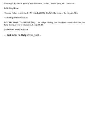 Niswonger, Richard L. (1992). New Testament History. Grand Rapids, MI: Zondervan
Publishing House.
Thomas, Robert L. and Stanley N. Grundy (1987). The NIV Harmony of the Gospels. New
York: Harper One Publishers.
INSTRUCTORS COMMENTS: Mary: I am still puzzled by your use of two resource lists, but you
have done a good job. Thank you. Score: 11 /11
|The Great Literary Works of
... Get more on HelpWriting.net ...
 
